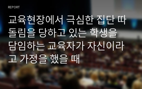 교육현장에서 극심한 집단 따돌림을 당하고 있는 학생을 담임하는 교육자가 자신이라고 가정을 했을 때