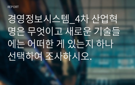 경영정보시스템_4차 산업혁명은 무엇이고 새로운 기술들에는 어떠한 게 있는지 하나 선택하여 조사하시오.