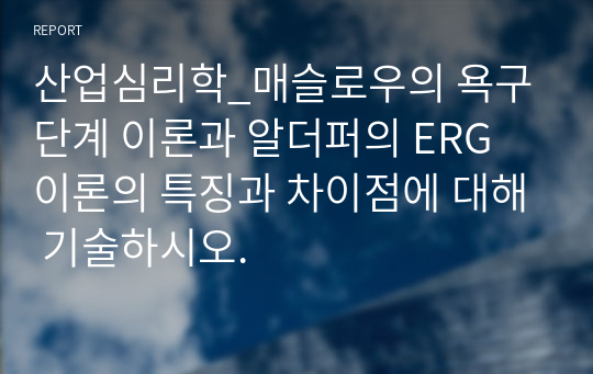 산업심리학_매슬로우의 욕구 단계 이론과 알더퍼의 ERG 이론의 특징과 차이점에 대해 기술하시오.