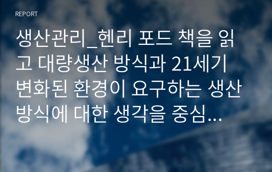 생산관리_헨리 포드 책을 읽고 대량생산 방식과 21세기 변화된 환경이 요구하는 생산방식에 대한 생각을 중심으로 독후감을 제출하세요