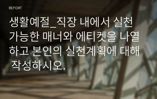 생활예절_직장 내에서 실천 가능한 매너와 에티켓을 나열하고 본인의 실천계획에 대해 작성하시오.