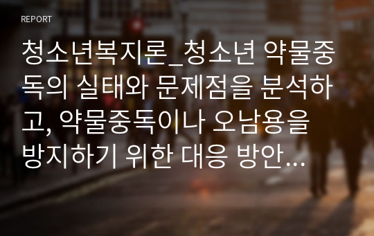 청소년복지론_청소년 약물중독의 실태와 문제점을 분석하고, 약물중독이나 오남용을 방지하기 위한 대응 방안을 제시하시오.