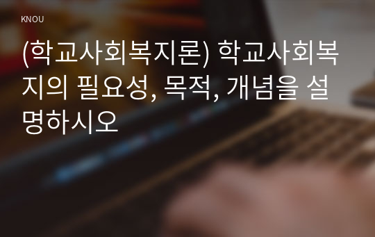 (학교사회복지론) 학교사회복지의 필요성, 목적, 개념을 설명하시오