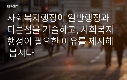 사회복지행정이 일반행정과 다른점을 기술하고, 사회복지행정이 필요한 이유를 제시해 봅시다