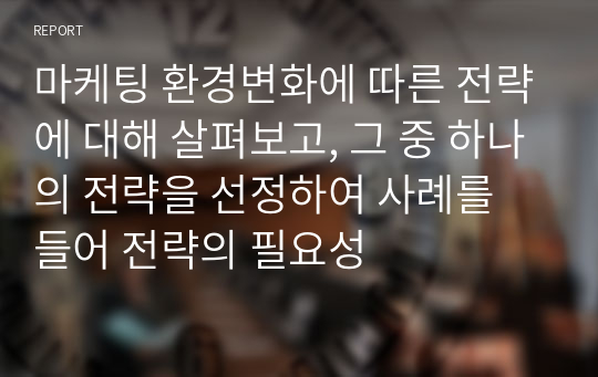 마케팅 환경변화에 따른 전략에 대해 살펴보고, 그 중 하나의 전략을 선정하여 사례를 들어 전략의 필요성