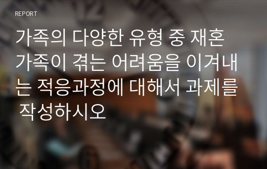 가족의 다양한 유형 중 재혼가족이 겪는 어려움을 이겨내는 적응과정에 대해서 과제를 작성하시오