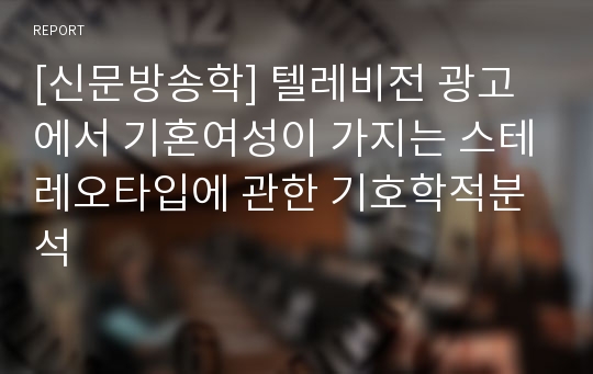 [신문방송학] 텔레비전 광고에서 기혼여성이 가지는 스테레오타입에 관한 기호학적분석