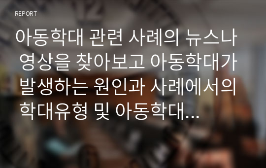 아동학대 관련 사례의 뉴스나 영상을 찾아보고 아동학대가 발생하는 원인과 사례에서의 학대유형 및 아동학대를 예방하는 방법에 대해 기술하시오.