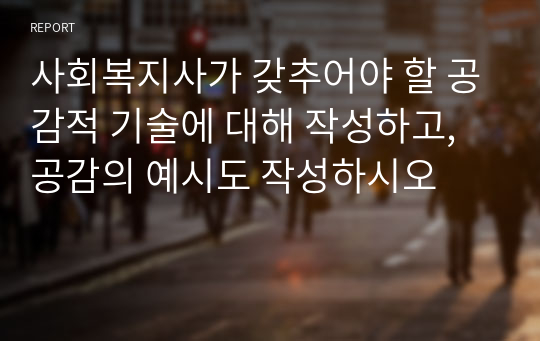 사회복지사가 갖추어야 할 공감적 기술에 대해 작성하고, 공감의 예시도 작성하시오