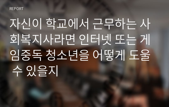 자신이 학교에서 근무하는 사회복지사라면 인터넷 또는 게임중독 청소년을 어떻게 도울 수 있을지