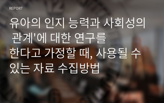 유아의 인지 능력과 사회성의 관계&#039;에 대한 연구를 한다고 가정할 때, 사용될 수 있는 자료 수집방법