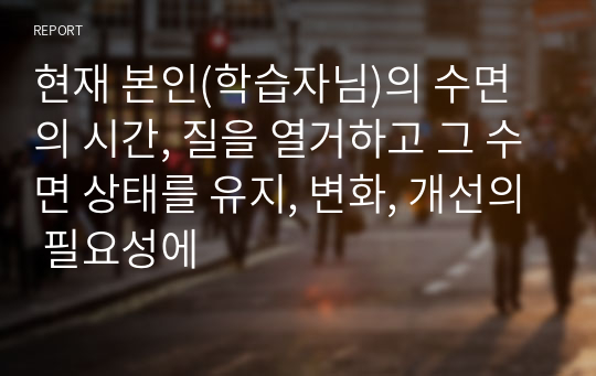 현재 본인(학습자님)의 수면의 시간, 질을 열거하고 그 수면 상태를 유지, 변화, 개선의 필요성에