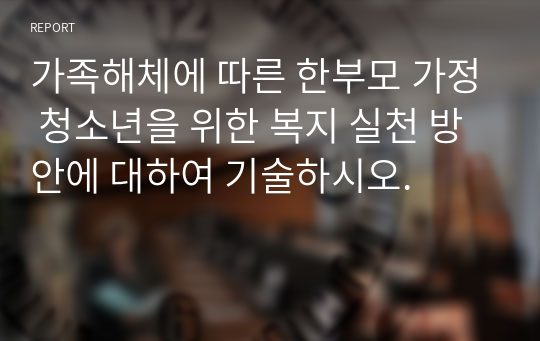 가족해체에 따른 한부모 가정 청소년을 위한 복지 실천 방안에 대하여 기술하시오.