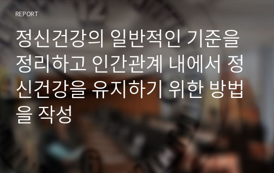 정신건강의 일반적인 기준을 정리하고 인간관계 내에서 정신건강을 유지하기 위한 방법을 작성