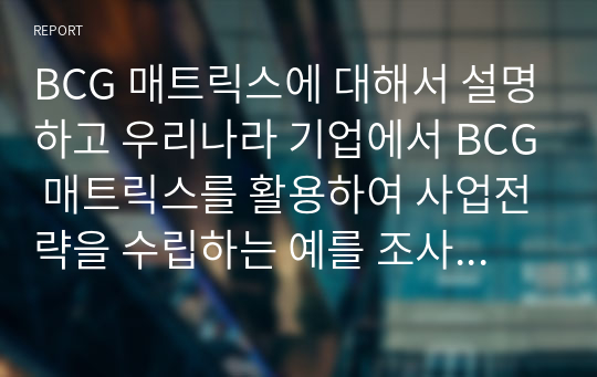 BCG 매트릭스에 대해서 설명하고 우리나라 기업에서 BCG 매트릭스를 활용하여 사업전략을 수립하는 예를 조사하여 작성하시오.