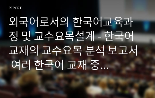 외국어로서의 한국어교육과정 및 교수요목설계 - 한국어 교재의 교수요목 분석 보고서 여러 한국어 교재 중 하나를 선정하여 단원 구성표를 분석한다. 이를 통해 수업 방식과 교재 구성에 대해 구체적으로 기술한다