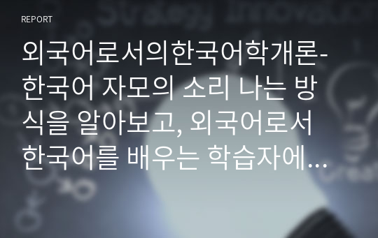 외국어로서의한국어학개론- 한국어 자모의 소리 나는 방식을 알아보고, 외국어로서 한국어를 배우는 학습자에게 어떤 순서와 어떤 방법으로 가르칠 것인가를 설명하시오.