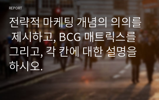 전략적 마케팅 개념의 의의를 제시하고, BCG 매트릭스를 그리고, 각 칸에 대한 설명을 하시오.