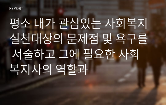 평소 내가 관심있는 사회복지실천대상의 문제점 및 욕구를 서술하고 그에 필요한 사회복지사의 역할과