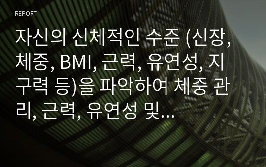 자신의 신체적인 수준 (신장, 체중, BMI, 근력, 유연성, 지구력 등)을 파악하여 체중 관리, 근력, 유연성 및 지구력 향상을 위한 신체훈련 프로그램을 작성하시오.