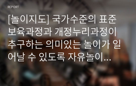 [놀이지도] 국가수준의 표준보육과정과 개정누리과정이 추구하는 의미있는 놀이가 일어날 수 있도록 자유놀이에서의 교사의 역할에 대해 작성하시오