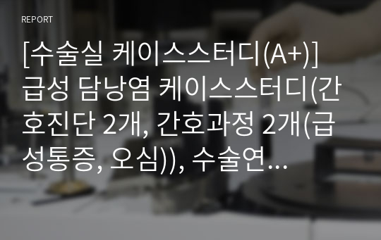 [수술실 케이스스터디(A+)] 급성 담낭염 케이스스터디(간호진단 2개, 간호과정 2개(급성통증, 오심)), 수술연구 및 수술방법, 회복실 기록지 등