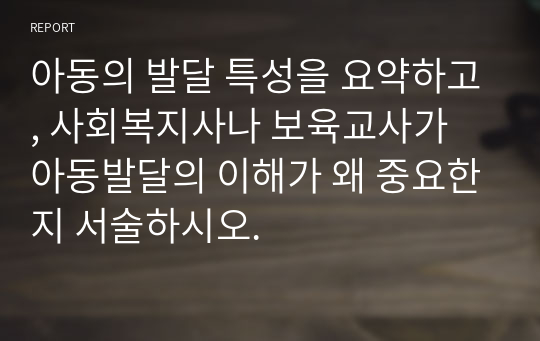 아동의 발달 특성을 요약하고, 사회복지사나 보육교사가 아동발달의 이해가 왜 중요한지 서술하시오.