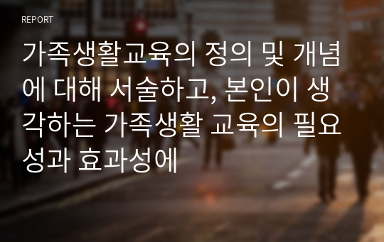 가족생활교육의 정의 및 개념에 대해 서술하고, 본인이 생각하는 가족생활 교육의 필요성과 효과성에