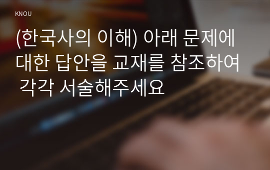 (한국사의 이해) 아래 문제에 대한 답안을 교재를 참조하여 각각 서술해주세요