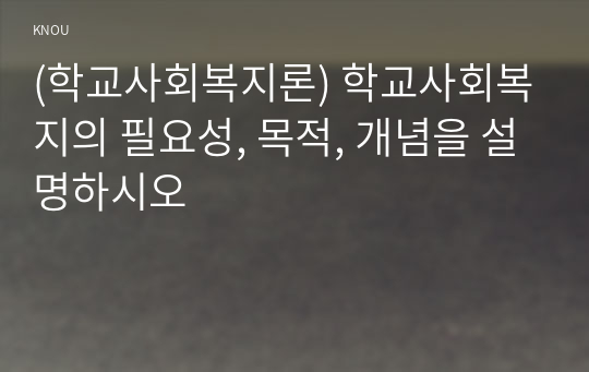 (학교사회복지론) 학교사회복지의 필요성, 목적, 개념을 설명하시오