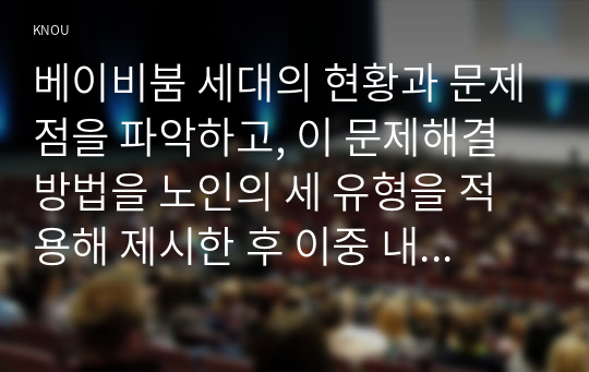 베이비붐 세대의 현황과 문제점을 파악하고, 이 문제해결 방법을 노인의 세 유형을 적용해 제시한 후 이중 내가 생각하는 바람직한 대응은 무엇인지를 논하시오.