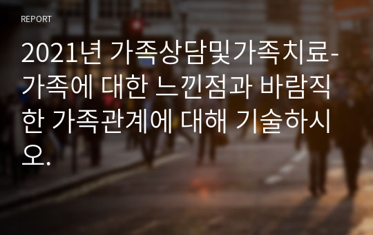 2021년 가족상담및가족치료-가족에 대한 느낀점과 바람직한 가족관계에 대해 기술하시오.