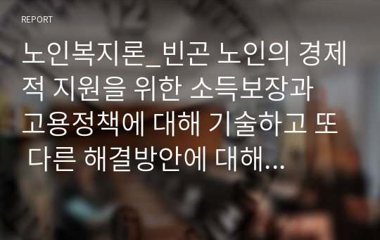 노인복지론_빈곤 노인의 경제적 지원을 위한 소득보장과 고용정책에 대해 기술하고 또 다른 해결방안에 대해 개인의 의견을 제시하시오. (1)