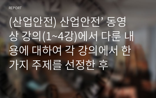 (산업안전) 산업안전’ 동영상 강의(1~4강)에서 다룬 내용에 대하여 각 강의에서 한 가지 주제를 선정한 후