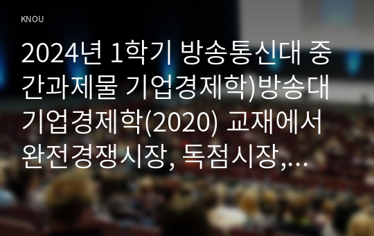 2024년 1학기 방송통신대 중간과제물 기업경제학)방송대 기업경제학(2020) 교재에서 완전경쟁시장, 독점시장, 독점적 경쟁시장, 과점시장에서 중요하다고 생각되는 부분을 각 시장별로 A4기준 1매 내외(총 5매 이내)로 요약정리하고, 각 시장 간 차별점을 비교해 설명하시오