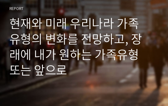 현재와 미래 우리나라 가족 유형의 변화를 전망하고, 장래에 내가 원하는 가족유형 또는 앞으로