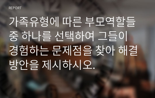 가족유형에 따른 부모역할들 중 하나를 선택하여 그들이 경험하는 문제점을 찾아 해결방안을 제시하시오.