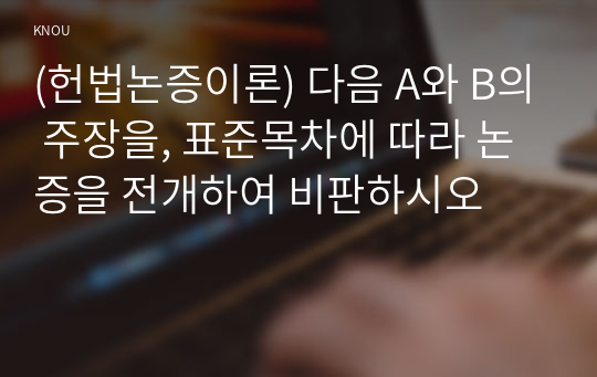 (헌법논증이론) 다음 A와 B의 주장을, 표준목차에 따라 논증을 전개하여 비판하시오