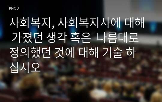 사회복지, 사회복지사에 대해 가졌던 생각 혹은  나름대로 정의했던 것에 대해 기술 하십시오