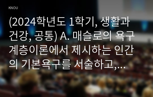 (2024학년도 1학기, 중간과제물, 생활과건강, 공통) A. 매슬로의 욕구계층이론에서 제시하는 인간의 기본욕구를 서술하고, 각각의 중요성과 정신건강과의 연관성에 대한 자신의 견해를 제시하시오. B. 우울증이 있는 사람의 신체적 건강과 안전을 위한 관리에 대해 제시하고, 구체적인 실행방법과 합리적인 이유에 대한 자신의 견해를 서술하시오.