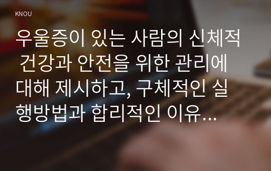 우울증이 있는 사람의 신체적 건강과 안전을 위한 관리에 대해 제시하고, 구체적인 실행방법과 합리적인 이유에 대한 자신의 견해를 서술하시오