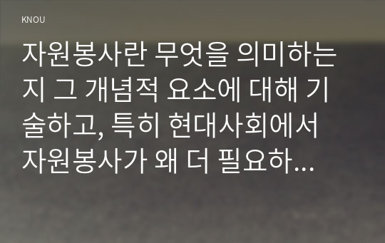 자원봉사란 무엇을 의미하는지 그 개념적 요소에 대해 기술하고, 특히 현대사회에서 자원봉사가 왜 더 필요하게 되었는지 그 이유를 기술해 보십시오 자신이 참여해 본 자원활동에 대해 기술하고 그 활동의 문제점과 개선점을 제시해 보십시오