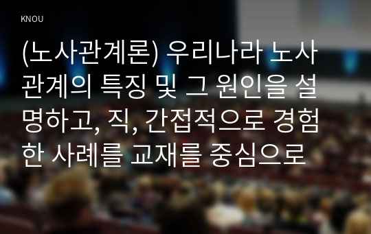 (노사관계론) 우리나라 노사관계의 특징 및 그 원인을 설명하고, 직, 간접적으로 경험한 사례를 교재를 중심으로