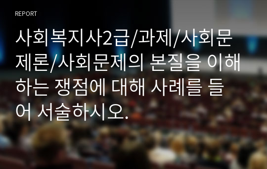 사회복지사2급/과제/사회문제론/사회문제의 본질을 이해하는 쟁점에 대해 사례를 들어 서술하시오.