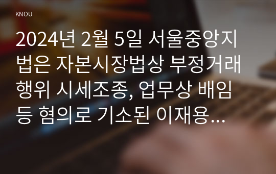 2024년 2월 5일 서울중앙지법은 자본시장법상 부정거래행위 시세조종, 업무상 배임 등 혐의로 기소된 이재용 삼성전자 회장에게 무죄를 선고했다. 이 판결에 대한 본인의 입장을 논술하라