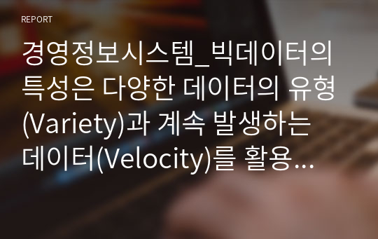 경영정보시스템_빅데이터의 특성은 다양한 데이터의 유형(Variety)과 계속 발생하는 데이터(Velocity)를 활용한다는 것을 포함한다 이와 관련하여 다음 사항에 대하여 토의하라