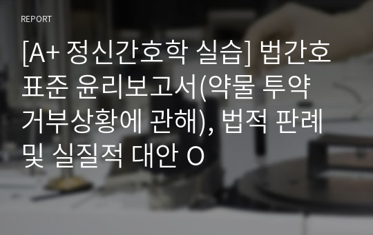 [A+ 정신간호학 실습] 법간호표준 윤리보고서(약물 투약 거부상황에 관해), 법적 판례 및 실질적 대안 O