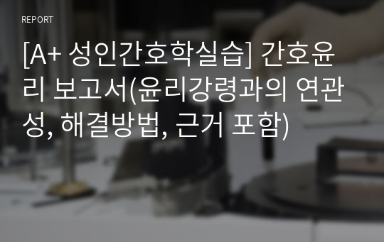 [A+ 성인간호학실습] 간호윤리 보고서(윤리강령과의 연관성, 해결방법, 근거 포함)