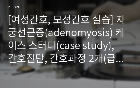 [여성간호, 모성간호 실습] 자궁선근증(adenomyosis) 케이스 스터디(case study), 간호진단, 간호과정 2개(급성통증/감염의 위험) - 간호 평가 없음!