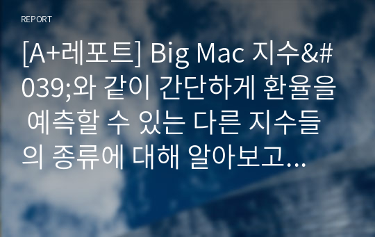 [A+레포트] Big Mac 지수&#039;와 같이 간단하게 환율을 예측할 수 있는 다른 지수들의 종류에 대해 알아보고, 이들 지수와 &#039;Big Mac 지수&#039;를 비교한 후, 어떤 지수가 환율 예측에 더 좋을 수 있는지 생각하여 그 이유에 대해 자신의 의견을 제시해 보세요.